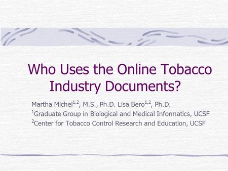 Who Uses the Online Tobacco Industry Documents? Martha Michel 1,2, M.S., Ph.D. Lisa Bero 1,2, Ph.D. 1 Graduate Group in Biological and Medical Informatics,
