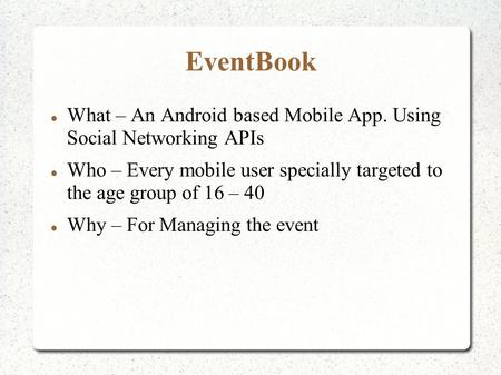EventBook What – An Android based Mobile App. Using Social Networking APIs Who – Every mobile user specially targeted to the age group of 16 – 40 Why –