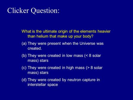 Clicker Question: What is the ultimate origin of the elements heavier than helium that make up your body? (a)They were present when the Universe was created.