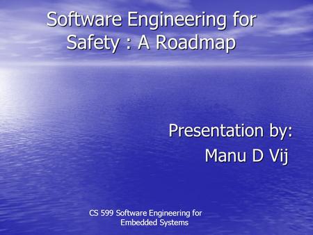 Software Engineering for Safety : A Roadmap Presentation by: Manu D Vij CS 599 Software Engineering for Embedded Systems.