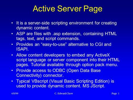 4/8/99 C. Edward Chow Page 1 Active Server Page It is a server-side scripting environment for creating dynamic content. ASP are files with.asp extension,