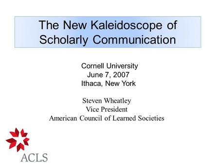 The New Kaleidoscope of Scholarly Communication Steven Wheatley Vice President American Council of Learned Societies Cornell University June 7, 2007 Ithaca,