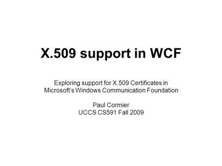 X.509 support in WCF Exploring support for X.509 Certificates in Microsoft’s Windows Communication Foundation Paul Cormier UCCS CS591 Fall 2009.