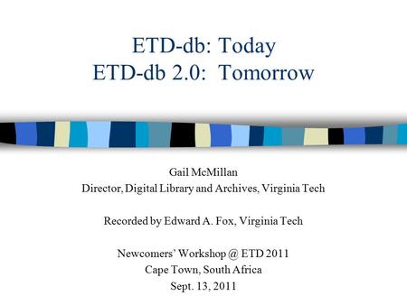 ETD-db: Today ETD-db 2.0: Tomorrow Gail McMillan Director, Digital Library and Archives, Virginia Tech Recorded by Edward A. Fox, Virginia Tech Newcomers’