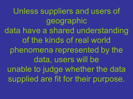 Unless suppliers and users of geographic data have a shared understanding of the kinds of real world phenomena represented by the data, users will be unable.
