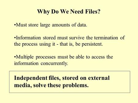 Why Do We Need Files? Must store large amounts of data. Information stored must survive the termination of the process using it - that is, be persistent.
