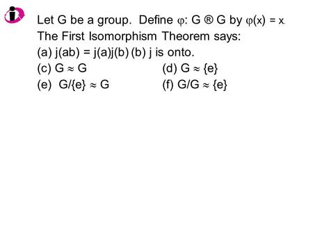 Let G be a group. Define  : G ® G by  ( x ) = x. The First Isomorphism Theorem says: (a) j(ab) = j(a)j(b)(b) j is onto. (c) G  G(d) G  {e} (e) G/{e}