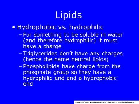 Lipids Hydrophobic vs. hydrophilic –For something to be soluble in water (and therefore hydrophilic) it must have a charge –Triglycerides don’t have any.