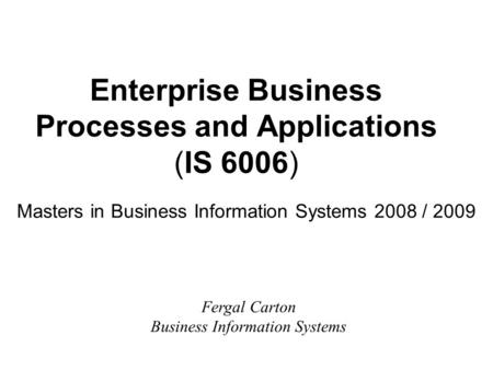 Enterprise Business Processes and Applications (IS 6006) Masters in Business Information Systems 2008 / 2009 Fergal Carton Business Information Systems.