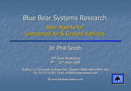 Blue Bear Systems Research Soar Agents for Unmanned Air & Ground Vehicles Dr Phill Smith 24 th Soar Workshop 9 th – 11 th June 2004 Building 32, Twinwoods.