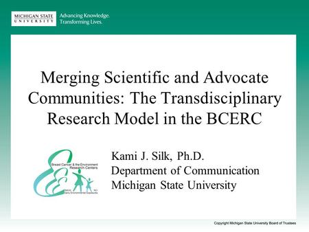 Merging Scientific and Advocate Communities: The Transdisciplinary Research Model in the BCERC Kami J. Silk, Ph.D. Department of Communication Michigan.