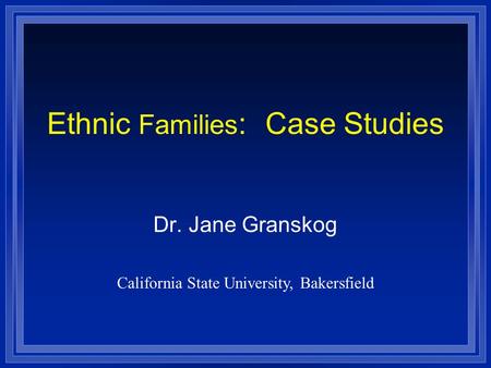 Ethnic Families : Case Studies Dr. Jane Granskog California State University, Bakersfield.