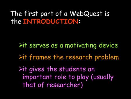 The first part of a WebQuest is the INTRODUCTION:  it serves as a motivating device  it frames the research problem  it gives the students an important.