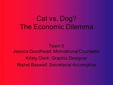 Cat vs. Dog? The Economic Dilemma Team 5 Jessica Goodheart: Motivational Counselor Kristy Clark: Graphic Designer Nishel Baswell: Secretarial Accomplice.