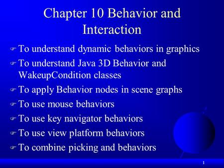 1 Chapter 10 Behavior and Interaction  To understand dynamic behaviors in graphics  To understand Java 3D Behavior and WakeupCondition classes  To apply.