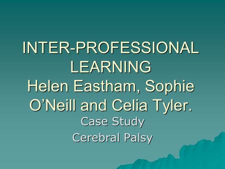 INTER-PROFESSIONAL LEARNING Helen Eastham, Sophie O’Neill and Celia Tyler. Case Study Cerebral Palsy.
