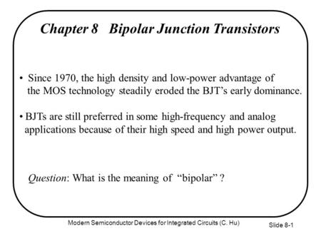 Slide 8-1 Chapter 8 Bipolar Junction Transistors Since 1970, the high density and low-power advantage of the MOS technology steadily eroded the BJT’s early.