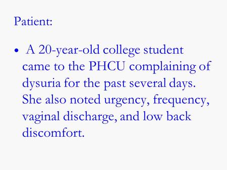 Patient: A 20-year-old college student came to the PHCU complaining of dysuria for the past several days. She also noted urgency, frequency, vaginal discharge,