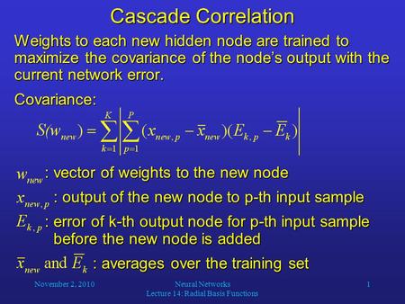 November 2, 2010Neural Networks Lecture 14: Radial Basis Functions 1 Cascade Correlation Weights to each new hidden node are trained to maximize the covariance.