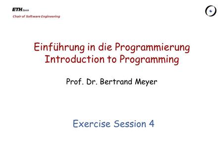 Chair of Software Engineering Einführung in die Programmierung Introduction to Programming Prof. Dr. Bertrand Meyer Exercise Session 4.