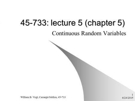 6/24/2015 William B. Vogt, Carnegie Mellon, 45-733 1 45-733: lecture 5 (chapter 5) Continuous Random Variables.