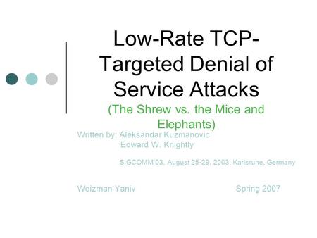 Low-Rate TCP- Targeted Denial of Service Attacks (The Shrew vs. the Mice and Elephants) Written by: Aleksandar Kuzmanovic Edward W. Knightly SIGCOMM’03,
