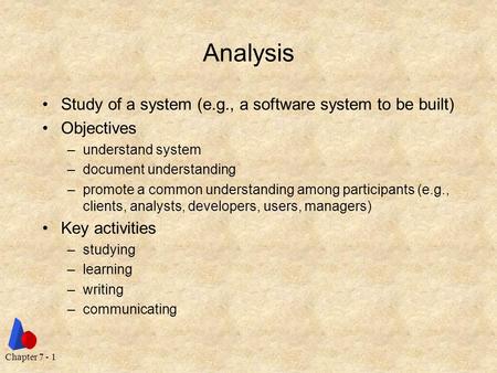 Chapter 7 - 1 Analysis Study of a system (e.g., a software system to be built) Objectives –understand system –document understanding –promote a common.