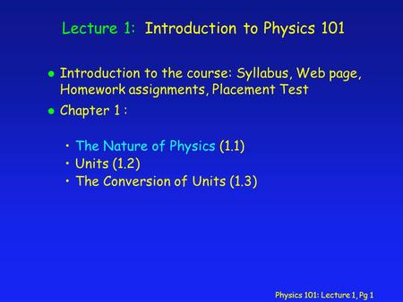 Physics 101: Lecture 1, Pg 1 Lecture 1: Introduction to Physics 101 l Introduction to the course: Syllabus, Web page, Homework assignments, Placement Test.