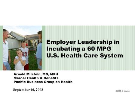 © 2008 A. Milstein Arnold Milstein, MD, MPH Mercer Health & Benefits Pacific Business Group on Health Employer Leadership in Incubating a 60 MPG U.S. Health.