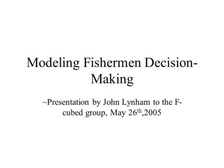Modeling Fishermen Decision- Making ~Presentation by John Lynham to the F- cubed group, May 26 th,2005.