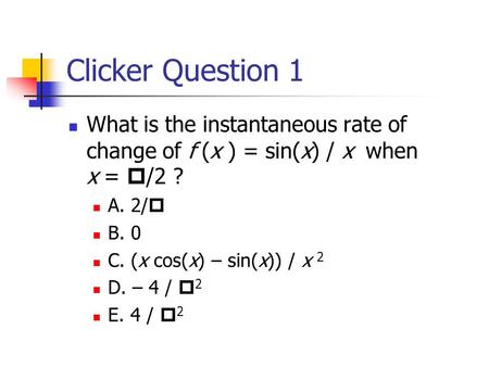 Clicker Question 1 What is the instantaneous rate of change of f (x ) = sin(x) / x when x =  /2 ? A. 2/  B. 0 C. (x cos(x) – sin(x)) / x 2 D. – 4 / 