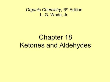 Chapter 18 Ketones and Aldehydes Organic Chemistry, 6 th Edition L. G. Wade, Jr.