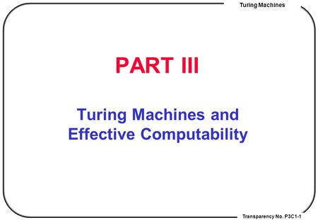 Transparency No. P3C1-1 Turing Machines PART III Turing Machines and Effective Computability.