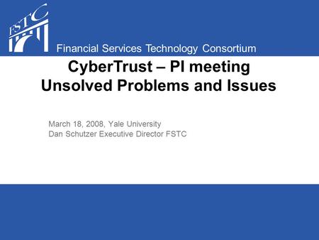 Financial Services Technology Consortium March 18, 2008, Yale University Dan Schutzer Executive Director FSTC CyberTrust – PI meeting Unsolved Problems.