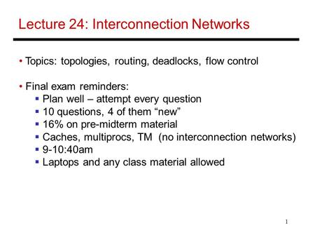 1 Lecture 24: Interconnection Networks Topics: topologies, routing, deadlocks, flow control Final exam reminders:  Plan well – attempt every question.