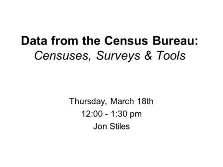 Data from the Census Bureau: Censuses, Surveys & Tools Thursday, March 18th 12:00 - 1:30 pm Jon Stiles.