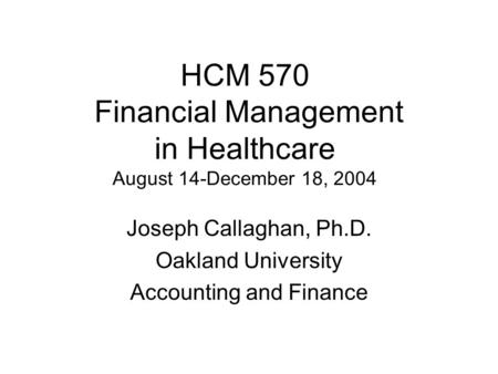 HCM 570 Financial Management in Healthcare August 14-December 18, 2004 Joseph Callaghan, Ph.D. Oakland University Accounting and Finance.