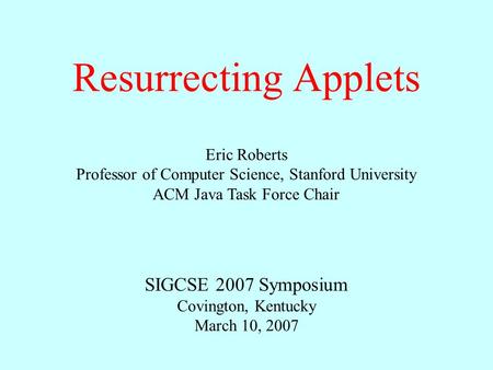 Resurrecting Applets Eric Roberts Professor of Computer Science, Stanford University ACM Java Task Force Chair SIGCSE 2007 Symposium Covington, Kentucky.