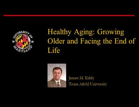 Healthy Aging: Growing Older and Facing the End of Life James M. Eddy Texas A&M University.