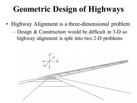Geometric Design of Highways Highway Alignment is a three-dimensional problem –Design & Construction would be difficult in 3-D so highway alignment is.