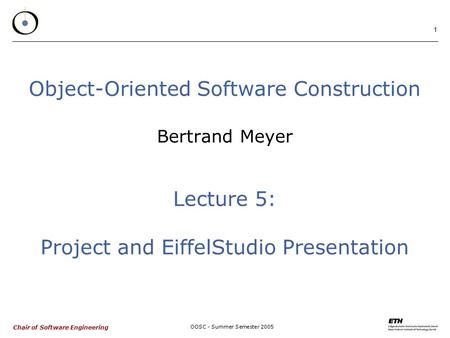 Chair of Software Engineering OOSC - Summer Semester 2005 1 Object-Oriented Software Construction Bertrand Meyer Lecture 5: Project and EiffelStudio Presentation.