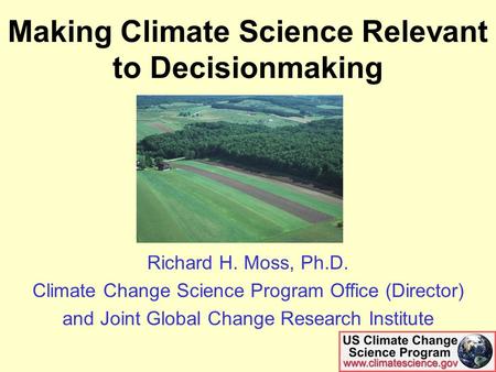 Making Climate Science Relevant to Decisionmaking Richard H. Moss, Ph.D. Climate Change Science Program Office (Director) and Joint Global Change Research.