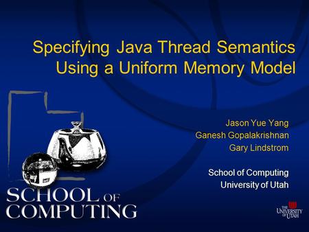 Specifying Java Thread Semantics Using a Uniform Memory Model Jason Yue Yang Ganesh Gopalakrishnan Gary Lindstrom School of Computing University of Utah.
