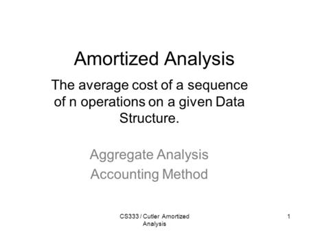 CS333 / Cutler Amortized Analysis 1 Amortized Analysis The average cost of a sequence of n operations on a given Data Structure. Aggregate Analysis Accounting.