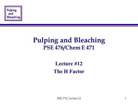 Pulping and Bleaching PSE 476: Lecture 121 Pulping and Bleaching PSE 476/Chem E 471 Lecture #12 The H Factor Lecture #12 The H Factor.