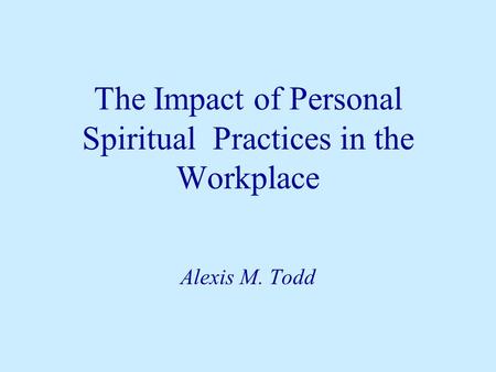 The Impact of Personal Spiritual Practices in the Workplace Alexis M. Todd.