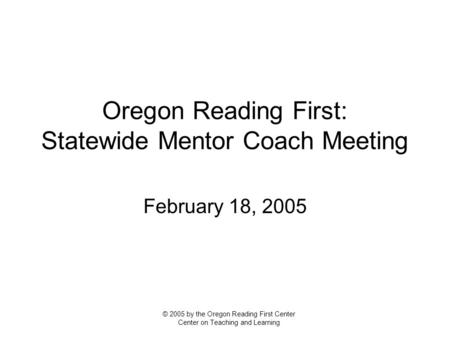 Oregon Reading First: Statewide Mentor Coach Meeting February 18, 2005 © 2005 by the Oregon Reading First Center Center on Teaching and Learning.