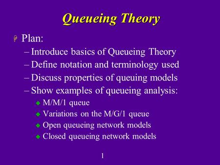 1 Queueing Theory H Plan: –Introduce basics of Queueing Theory –Define notation and terminology used –Discuss properties of queuing models –Show examples.