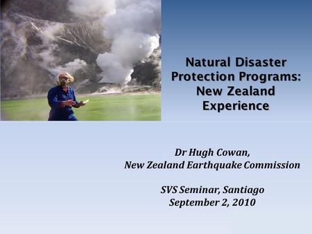 Natural Disaster Protection Programs: New Zealand Experience Dr Hugh Cowan, New Zealand Earthquake Commission SVS Seminar, Santiago September 2, 2010.