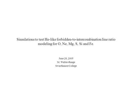 Simulations to test He-like forbidden-to-intercombination line ratio modeling for O, Ne, Mg, S, Si and Fe. June 28, 2005 M. Walter-Range Swarthmore College.